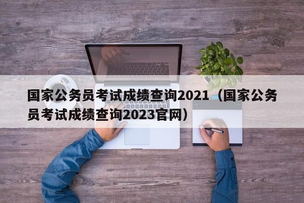 国家公务员考试成绩查询2021（国家公务员考试成绩查询2023官网）