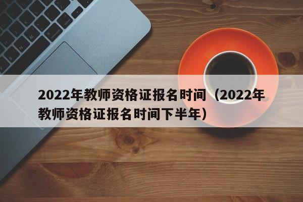 2022年教师资格证报名时间（2022年教师资格证报名时间下半年）