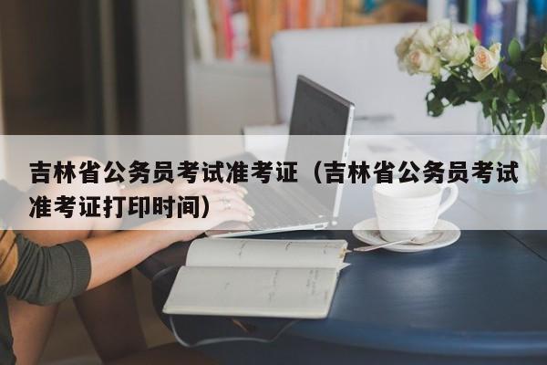 吉林省公务员考试准考证（吉林省公务员考试准考证打印时间）