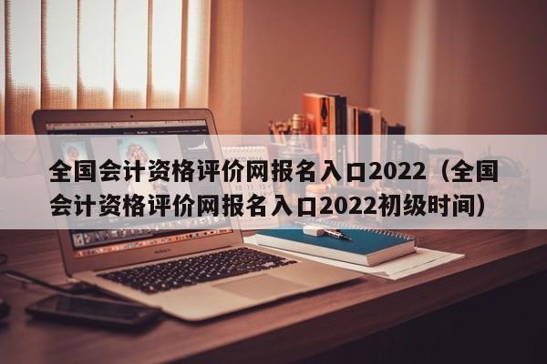 全国会计资格评价网报名入口2022（全国会计资格评价网报名入口2022初级时间）