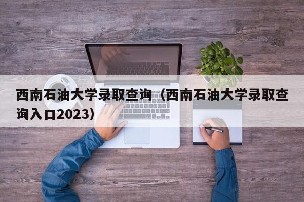 西南石油大学录取查询（西南石油大学录取查询入口2023）