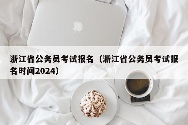 浙江省公务员考试报名（浙江省公务员考试报名时间2024）