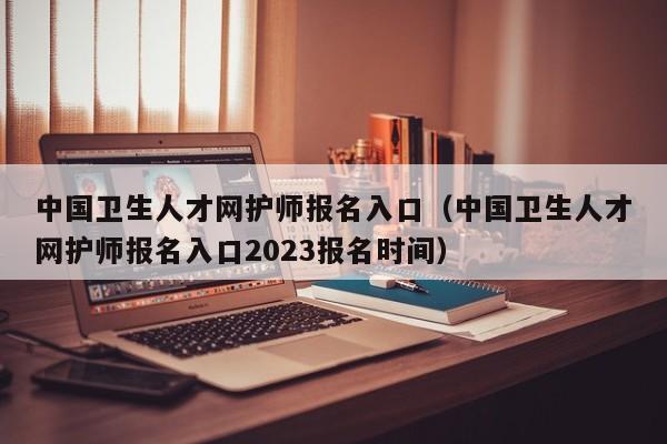 中国卫生人才网护师报名入口（中国卫生人才网护师报名入口2023报名时间）