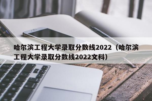 哈尔滨工程大学录取分数线2022（哈尔滨工程大学录取分数线2022文科）