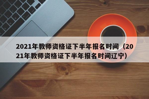 2021年教师资格证下半年报名时间（2021年教师资格证下半年报名时间辽宁）