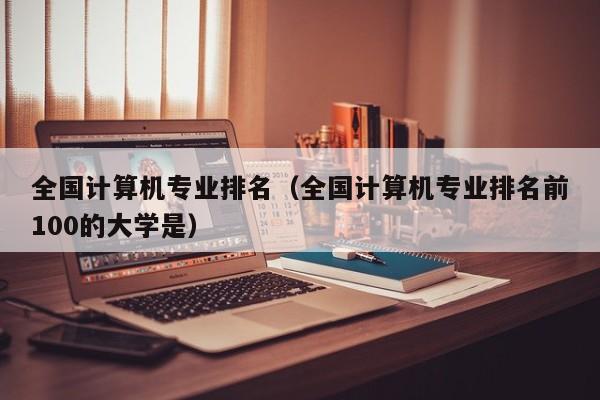 全国计算机专业排名（全国计算机专业排名前100的大学是）