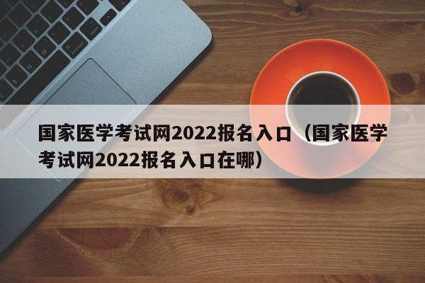 国家医学考试网2022报名入口（国家医学考试网2022报名入口在哪）