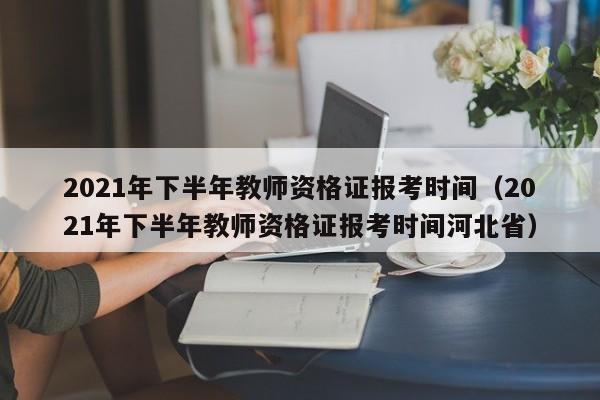 2021年下半年教师资格证报考时间（2021年下半年教师资格证报考时间河北省）