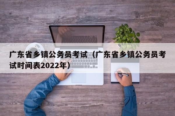 广东省乡镇公务员考试（广东省乡镇公务员考试时间表2022年）