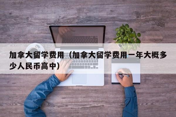 加拿大留学费用（加拿大留学费用一年大概多少人民币高中）