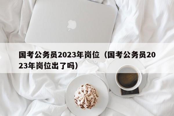 国考公务员2023年岗位（国考公务员2023年岗位出了吗）