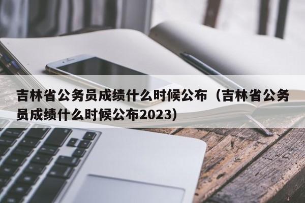 吉林省公务员成绩什么时候公布（吉林省公务员成绩什么时候公布2023）