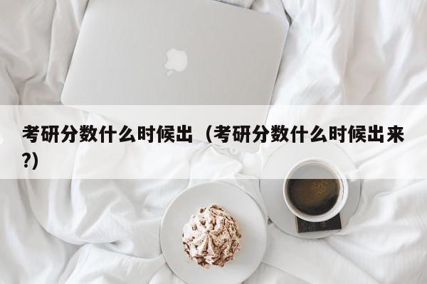 考研分数什么时候出（考研分数什么时候出来?）