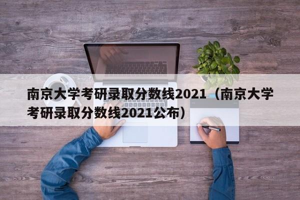 南京大学考研录取分数线2021（南京大学考研录取分数线2021公布）