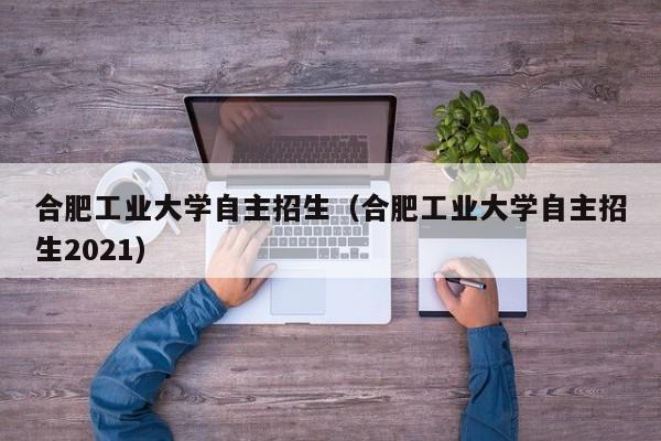 合肥工业大学自主招生（合肥工业大学自主招生2021）