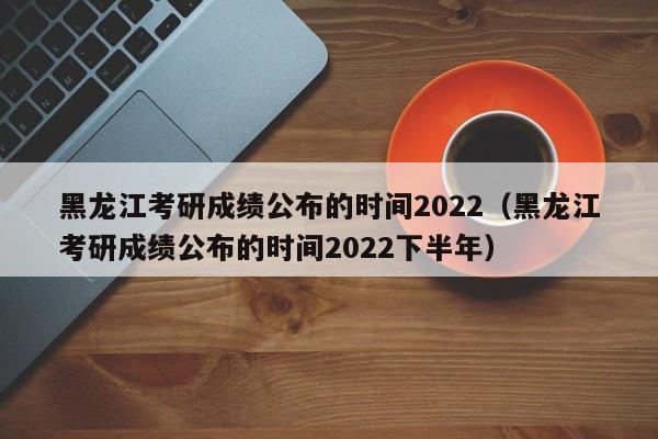 黑龙江考研成绩公布的时间2022（黑龙江考研成绩公布的时间2022下半年）