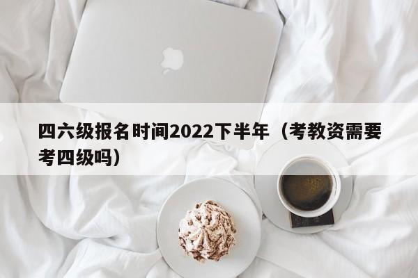 四六级报名时间2022下半年（考教资需要考四级吗）