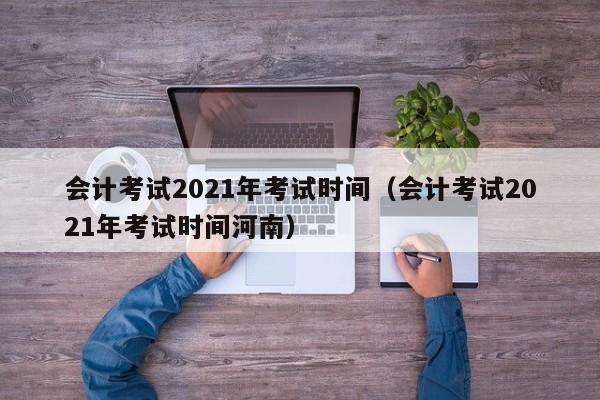 会计考试2021年考试时间（会计考试2021年考试时间河南）