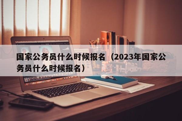 国家公务员什么时候报名（2023年国家公务员什么时候报名）