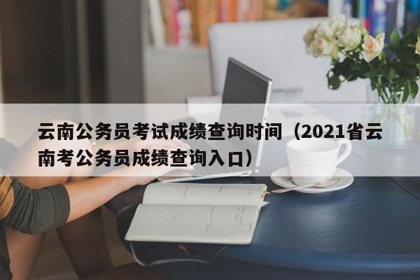 云南公务员考试成绩查询时间（2021省云南考公务员成绩查询入口）