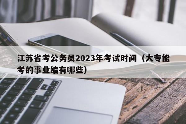 江苏省考公务员2023年考试时间（大专能考的事业编有哪些）