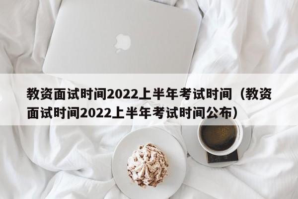 教资面试时间2022上半年考试时间（教资面试时间2022上半年考试时间公布）