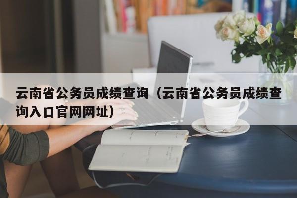 云南省公务员成绩查询（云南省公务员成绩查询入口官网网址）