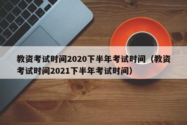 教资考试时间2020下半年考试时间（教资考试时间2021下半年考试时间）