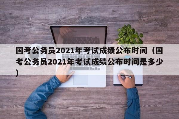 国考公务员2021年考试成绩公布时间（国考公务员2021年考试成绩公布时间是多少）