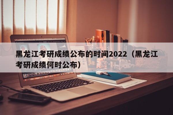 黑龙江考研成绩公布的时间2022（黑龙江考研成绩何时公布）