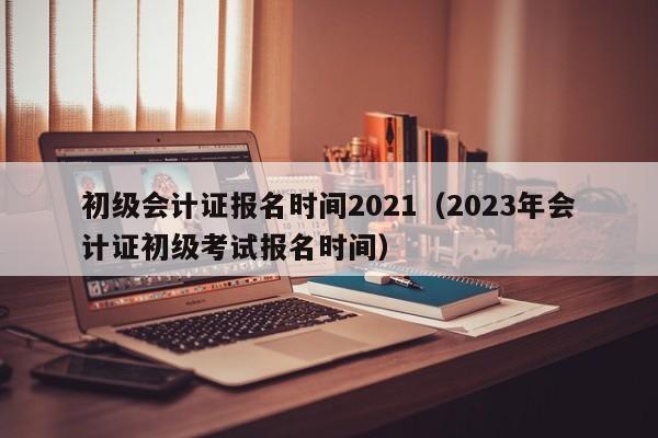 初级会计证报名时间2021（2023年会计证初级考试报名时间）