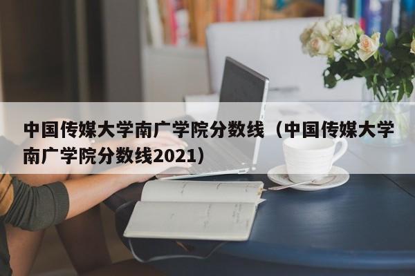 中国传媒大学南广学院分数线（中国传媒大学南广学院分数线2021）