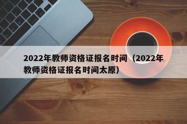 2022年教师资格证报名时间（2022年教师资格证报名时间太原）