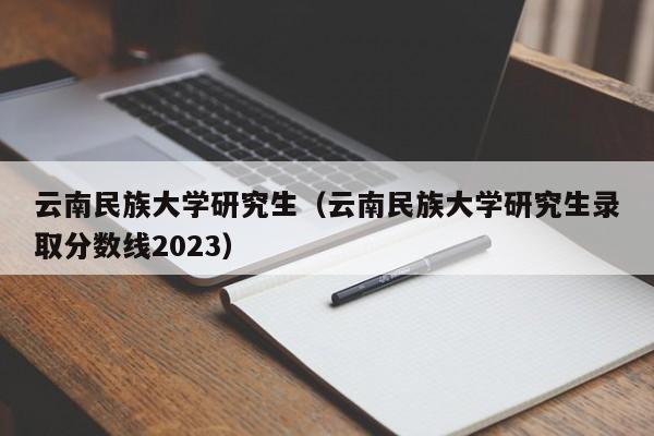 云南民族大学研究生（云南民族大学研究生录取分数线2023）