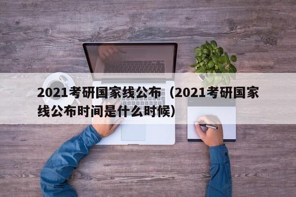 2021考研国家线公布（2021考研国家线公布时间是什么时候）