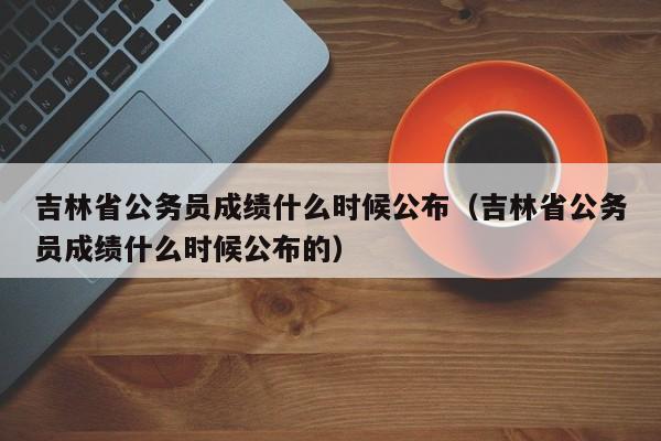 吉林省公务员成绩什么时候公布（吉林省公务员成绩什么时候公布的）