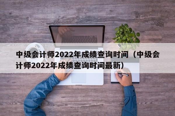 中级会计师2022年成绩查询时间（中级会计师2022年成绩查询时间最新）