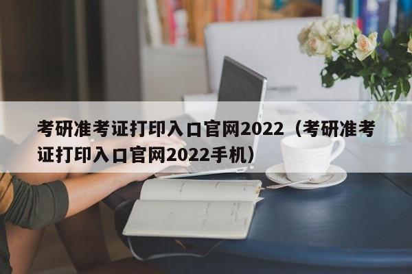 考研准考证打印入口官网2022（考研准考证打印入口官网2022手机）