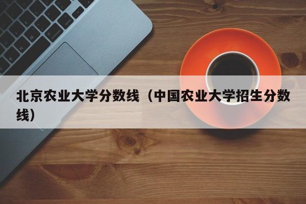 北京农业大学分数线（中国农业大学招生分数线）