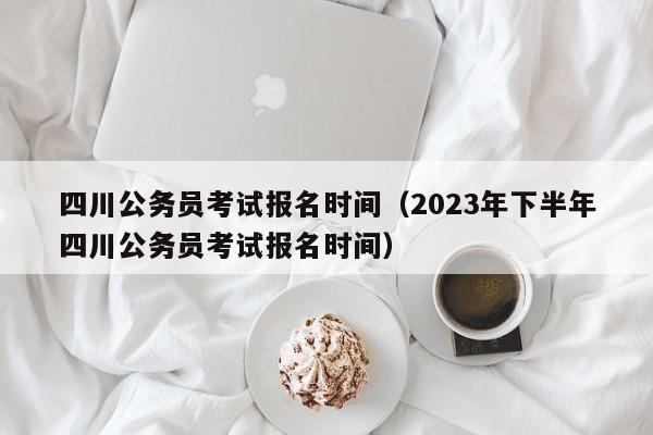 四川公务员考试报名时间（2023年下半年四川公务员考试报名时间）