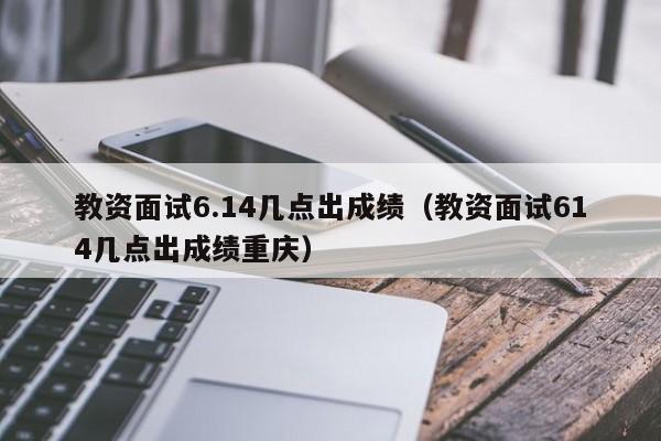 教资面试6.14几点出成绩（教资面试614几点出成绩重庆）