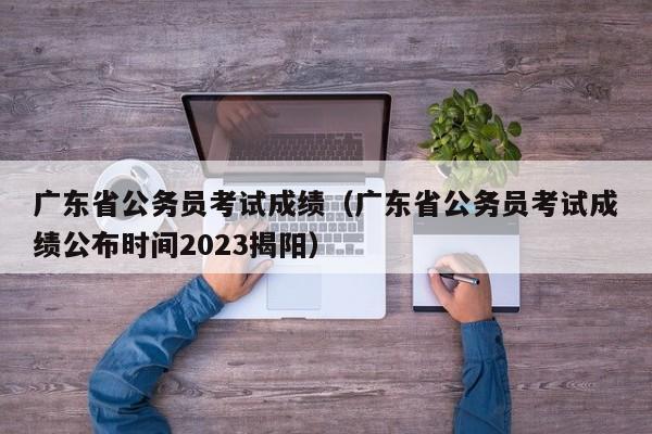 广东省公务员考试成绩（广东省公务员考试成绩公布时间2023揭阳）