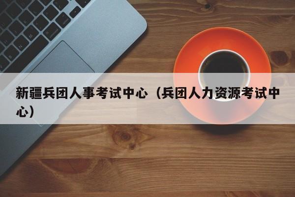 新疆兵团人事考试中心（兵团人力资源考试中心）