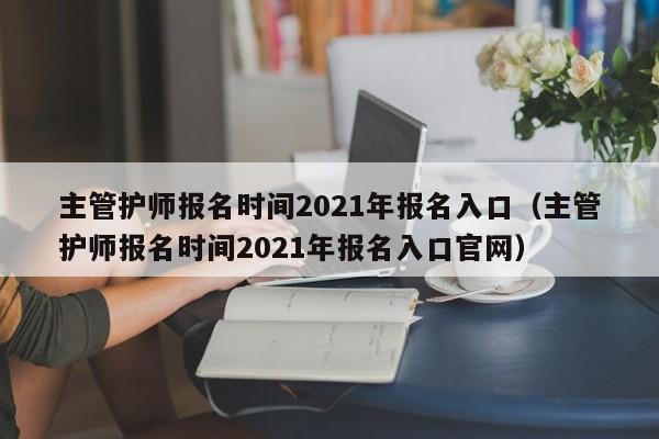 主管护师报名时间2021年报名入口（主管护师报名时间2021年报名入口官网）