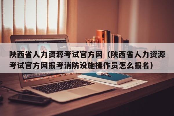 陕西省人力资源考试官方网（陕西省人力资源考试官方网报考消防设施操作员怎么报名）