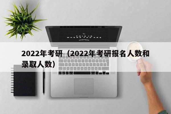 2022年考研（2022年考研报名人数和录取人数）