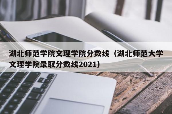 湖北师范学院文理学院分数线（湖北师范大学文理学院录取分数线2021）