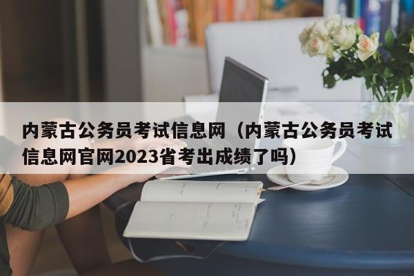 内蒙古公务员考试信息网（内蒙古公务员考试信息网官网2023省考出成绩了吗）