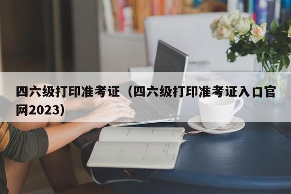 四六级打印准考证（四六级打印准考证入口官网2023）