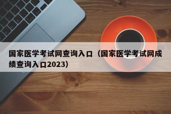 国家医学考试网查询入口（国家医学考试网成绩查询入口2023）